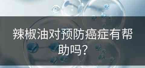 辣椒油对预防癌症有帮助吗？(辣椒油对预防癌症有帮助吗视频)